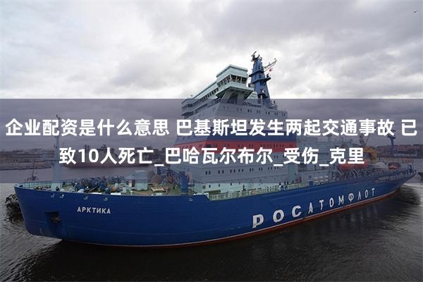 企业配资是什么意思 巴基斯坦发生两起交通事故 已致10人死亡_巴哈瓦尔布尔_受伤_克里
