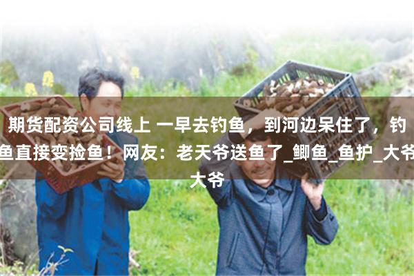 期货配资公司线上 一早去钓鱼，到河边呆住了，钓鱼直接变捡鱼！网友：老天爷送鱼了_鲫鱼_鱼护_大爷