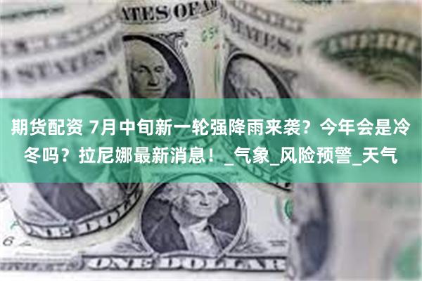 期货配资 7月中旬新一轮强降雨来袭？今年会是冷冬吗？拉尼娜最新消息！_气象_风险预警_天气