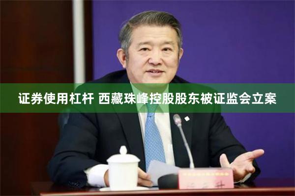 证券使用杠杆 西藏珠峰控股股东被证监会立案