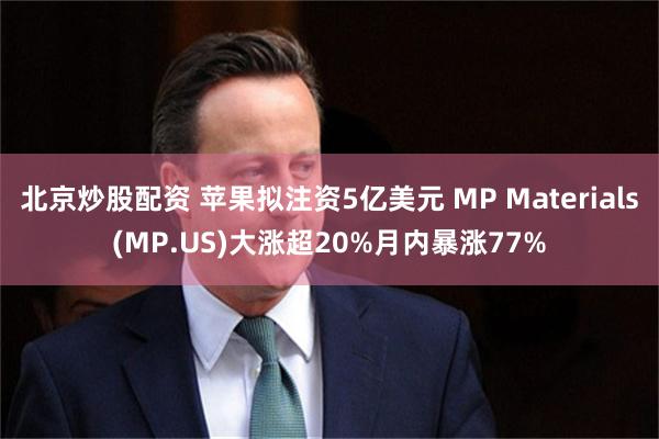北京炒股配资 苹果拟注资5亿美元 MP Materials(MP.US)大涨超20%月内暴涨77%