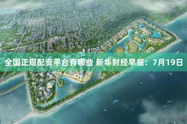 全国正规配资平台有哪些 新华财经早报：7月19日