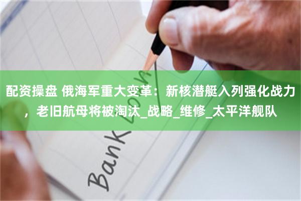 配资操盘 俄海军重大变革：新核潜艇入列强化战力，老旧航母将被淘汰_战略_维修_太平洋舰队