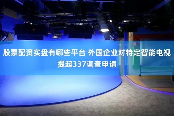 股票配资实盘有哪些平台 外国企业对特定智能电视提起337调查申请