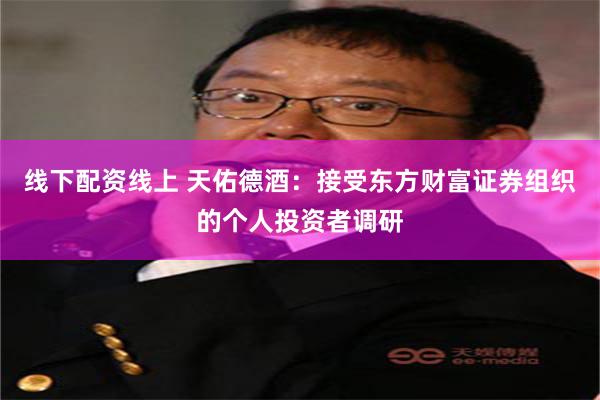 线下配资线上 天佑德酒：接受东方财富证券组织的个人投资者调研