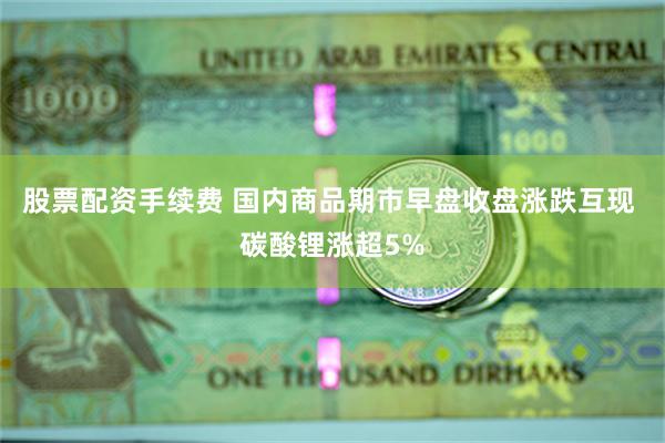 股票配资手续费 国内商品期市早盘收盘涨跌互现 碳酸锂涨超5%