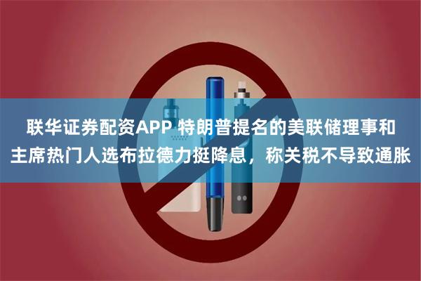 联华证券配资APP 特朗普提名的美联储理事和主席热门人选布拉德力挺降息，称关税不导致通胀