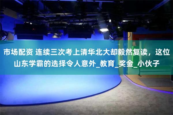 市场配资 连续三次考上清华北大却毅然复读，这位山东学霸的选择令人意外_教育_奖金_小伙子