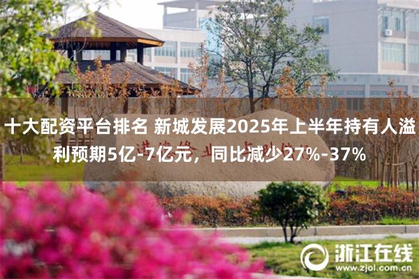 十大配资平台排名 新城发展2025年上半年持有人溢利预期5亿-7亿元，同比减少27%-37%