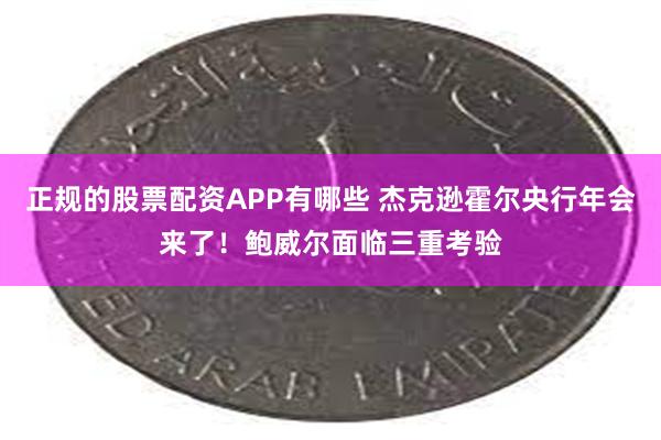 正规的股票配资APP有哪些 杰克逊霍尔央行年会来了！鲍威尔面临三重考验
