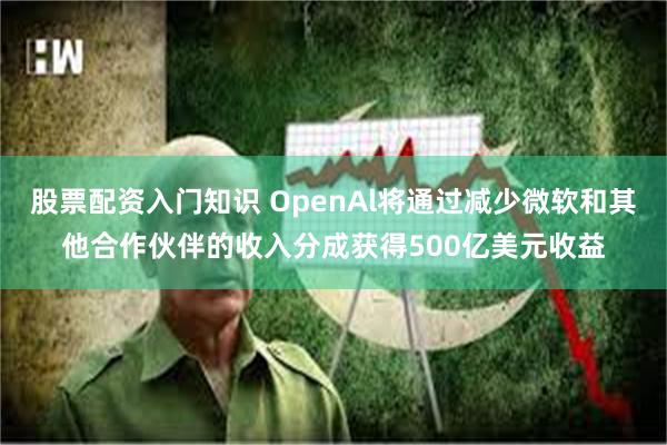 股票配资入门知识 OpenAl将通过减少微软和其他合作伙伴的收入分成获得500亿美元收益