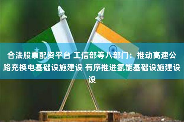 合法股票配资平台 工信部等八部门：推动高速公路充换电基础设施建设 有序推进氢能基础设施建设