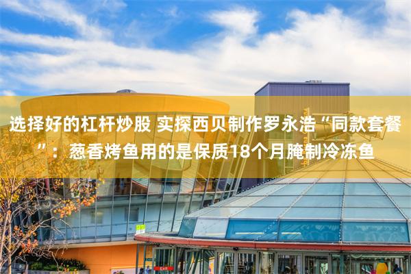 选择好的杠杆炒股 实探西贝制作罗永浩“同款套餐”：葱香烤鱼用的是保质18个月腌制冷冻鱼
