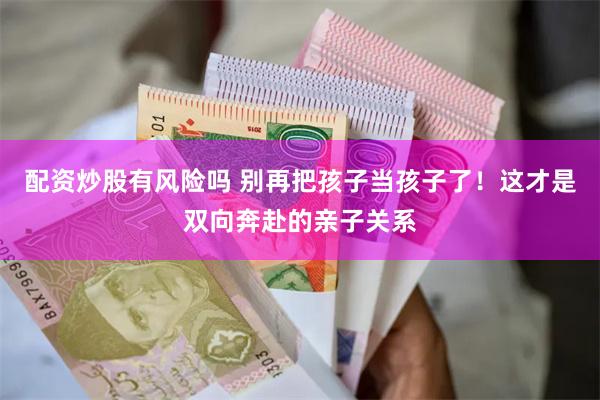 配资炒股有风险吗 别再把孩子当孩子了！这才是双向奔赴的亲子关系