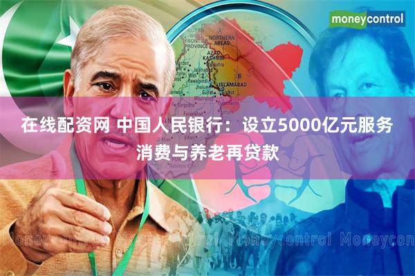 在线配资网 中国人民银行：设立5000亿元服务消费与养老再贷款